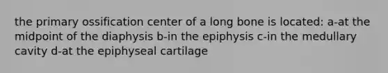 the primary ossification center of a long bone is located: a-at the midpoint of the diaphysis b-in the epiphysis c-in the medullary cavity d-at the epiphyseal cartilage