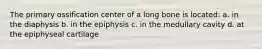 The primary ossification center of a long bone is located: a. in the diaphysis b. in the epiphysis c. in the medullary cavity d. at the epiphyseal cartilage