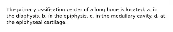 The primary ossification center of a long bone is located: a. in the diaphysis. b. in the epiphysis. c. in the medullary cavity. d. at the epiphyseal cartilage.