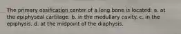The primary ossification center of a long bone is located: a. at the epiphyseal cartilage. b. in the medullary cavity. c. in the epiphysis. d. at the midpoint of the diaphysis.
