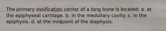 The primary ossification center of a long bone is located: a. at the epiphyseal cartilage. b. in the medullary cavity. c. in the epiphysis. d. at the midpoint of the diaphysis.