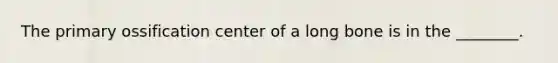The primary ossification center of a long bone is in the ________.