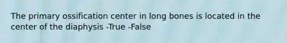 The primary ossification center in long bones is located in the center of the diaphysis -True -False