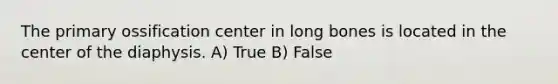 The primary ossification center in long bones is located in the center of the diaphysis. A) True B) False