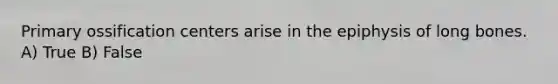 Primary ossification centers arise in the epiphysis of long bones. A) True B) False