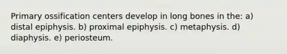 Primary ossification centers develop in long bones in the: a) distal epiphysis. b) proximal epiphysis. c) metaphysis. d) diaphysis. e) periosteum.