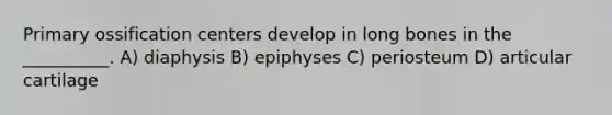 Primary ossification centers develop in long bones in the __________. A) diaphysis B) epiphyses C) periosteum D) articular cartilage