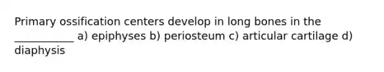 Primary ossification centers develop in long bones in the ___________ a) epiphyses b) periosteum c) articular cartilage d) diaphysis