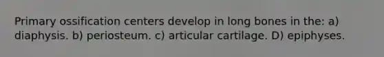 Primary ossification centers develop in long bones in the: a) diaphysis. b) periosteum. c) articular cartilage. D) epiphyses.