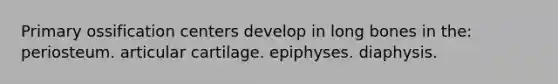 Primary ossification centers develop in long bones in the: periosteum. articular cartilage. epiphyses. diaphysis.