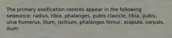 The primary ossification centres appear in the following seqeunce: radius, tibia, phalanges, pubis clavicle, tibia, pubis, ulna humerus, ilium, ischium, phalanges femur, scapula, carpals, ilium