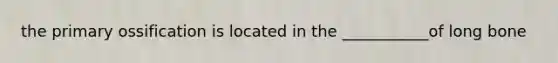 the primary ossification is located in the ___________of long bone
