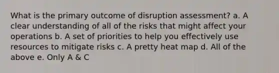 What is the primary outcome of disruption assessment? a. A clear understanding of all of the risks that might affect your operations b. A set of priorities to help you effectively use resources to mitigate risks c. A pretty heat map d. All of the above e. Only A & C