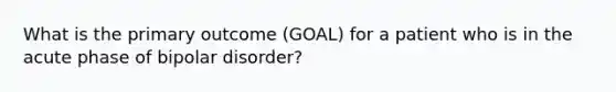 What is the primary outcome (GOAL) for a patient who is in the acute phase of bipolar disorder?