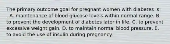 The primary outcome goal for pregnant women with diabetes is: . A. maintenance of blood glucose levels within normal range. B. to prevent the development of diabetes later in life. C. to prevent excessive weight gain. D. to maintain normal blood pressure. E. to avoid the use of insulin during pregnancy.