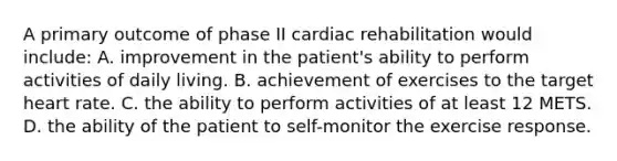 A primary outcome of phase II cardiac rehabilitation would include: A. improvement in the patient's ability to perform activities of daily living. B. achievement of exercises to the target heart rate. C. the ability to perform activities of at least 12 METS. D. the ability of the patient to self-monitor the exercise response.