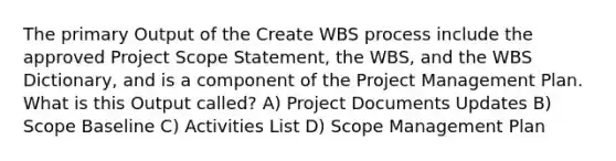 The primary Output of the Create WBS process include the approved Project Scope Statement, the WBS, and the WBS Dictionary, and is a component of the Project Management Plan. What is this Output called? A) Project Documents Updates B) Scope Baseline C) Activities List D) Scope Management Plan