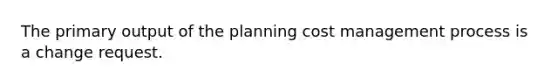 The primary output of the planning cost management process is a change request.