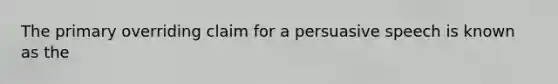 The primary overriding claim for a persuasive speech is known as the