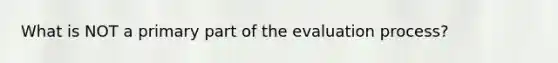 What is NOT a primary part of the evaluation process?