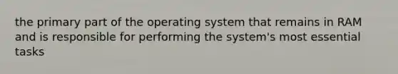 the primary part of the operating system that remains in RAM and is responsible for performing the system's most essential tasks