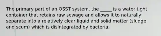 The primary part of an OSST system, the _____ is a water tight container that retains raw sewage and allows it to naturally separate into a relatively clear liquid and solid matter (sludge and scum) which is disintegrated by bacteria.