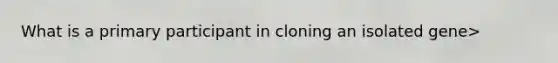 What is a primary participant in cloning an isolated gene>