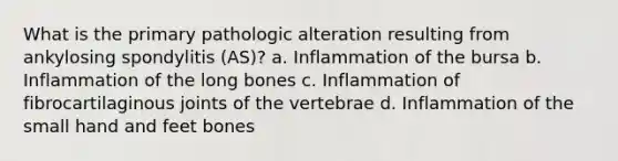 What is the primary pathologic alteration resulting from ankylosing spondylitis (AS)? a. Inflammation of the bursa b. Inflammation of the long bones c. Inflammation of fibrocartilaginous joints of the vertebrae d. Inflammation of the small hand and feet bones