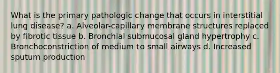 What is the primary pathologic change that occurs in interstitial lung disease? a. Alveolar-capillary membrane structures replaced by fibrotic tissue b. Bronchial submucosal gland hypertrophy c. Bronchoconstriction of medium to small airways d. Increased sputum production