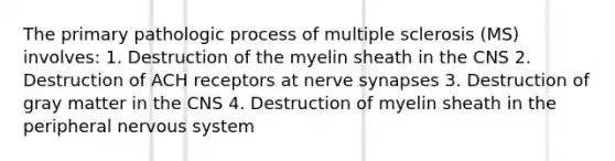 The primary pathologic process of multiple sclerosis (MS) involves: 1. Destruction of the myelin sheath in the CNS 2. Destruction of ACH receptors at nerve synapses 3. Destruction of gray matter in the CNS 4. Destruction of myelin sheath in the peripheral nervous system