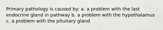 Primary pathology is caused by: a. a problem with the last endocrine gland in pathway b. a problem with the hypothalamus c. a problem with the pituitary gland