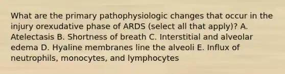 What are the primary pathophysiologic changes that occur in the injury orexudative phase of ARDS (select all that apply)? A. Atelectasis B. Shortness of breath C. Interstitial and alveolar edema D. Hyaline membranes line the alveoli E. Influx of neutrophils, monocytes, and lymphocytes