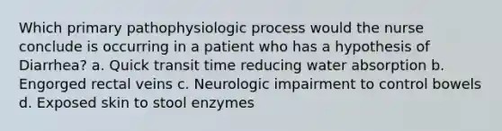 Which primary pathophysiologic process would the nurse conclude is occurring in a patient who has a hypothesis of Diarrhea? a. Quick transit time reducing water absorption b. Engorged rectal veins c. Neurologic impairment to control bowels d. Exposed skin to stool enzymes