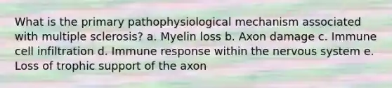 What is the primary pathophysiological mechanism associated with multiple sclerosis? a. Myelin loss b. Axon damage c. Immune cell infiltration d. Immune response within the nervous system e. Loss of trophic support of the axon