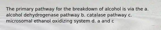 The primary pathway for the breakdown of alcohol is via the a. alcohol dehydrogenase pathway b. catalase pathway c. microsomal ethanol oxidizing system d. a and c