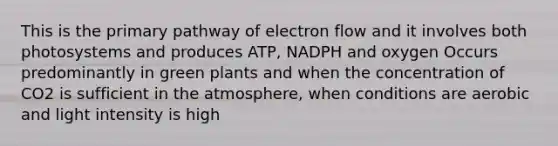 This is the primary pathway of electron flow and it involves both photosystems and produces ATP, NADPH and oxygen Occurs predominantly in green plants and when the concentration of CO2 is sufficient in the atmosphere, when conditions are aerobic and light intensity is high