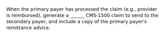 When the primary payer has processed the claim (e.g., provider is reimbursed), generate a ______ CMS-1500 claim to send to the secondary payer, and include a copy of the primary payer's remittance advice.