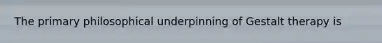 The primary philosophical underpinning of Gestalt therapy is