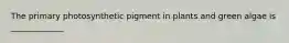 The primary photosynthetic pigment in plants and green algae is _____________