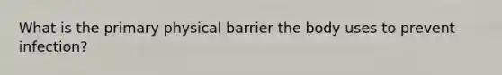 What is the primary physical barrier the body uses to prevent infection?