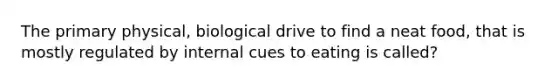 The primary physical, biological drive to find a neat food, that is mostly regulated by internal cues to eating is called?