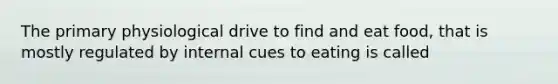 The primary physiological drive to find and eat food, that is mostly regulated by internal cues to eating is called