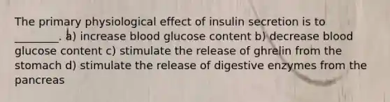 The primary physiological effect of insulin secretion is to ________. a) increase blood glucose content b) decrease blood glucose content c) stimulate the release of ghrelin from the stomach d) stimulate the release of digestive enzymes from the pancreas