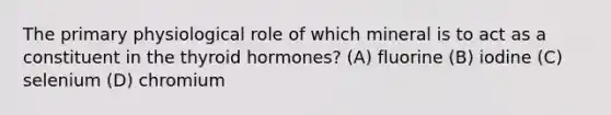 The primary physiological role of which mineral is to act as a constituent in the thyroid hormones? (A) fluorine (B) iodine (C) selenium (D) chromium