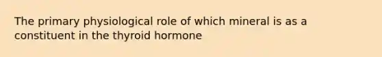 The primary physiological role of which mineral is as a constituent in the thyroid hormone