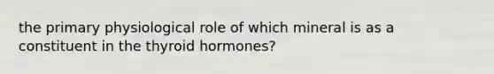 the primary physiological role of which mineral is as a constituent in the thyroid hormones?