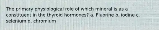 The primary physiological role of which mineral is as a constituent in the thyroid hormones? a. Fluorine b. iodine c. selenium d. chromium