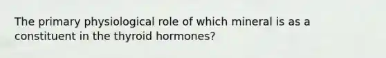 The primary physiological role of which mineral is as a constituent in the thyroid hormones?