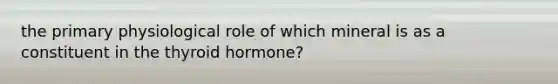 the primary physiological role of which mineral is as a constituent in the thyroid hormone?