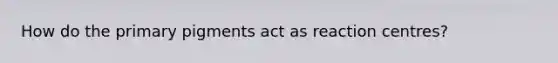 How do the primary pigments act as reaction centres?